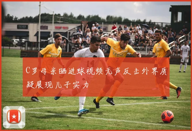 C罗母亲晒进球视频无声反击外界质疑展现儿子实力