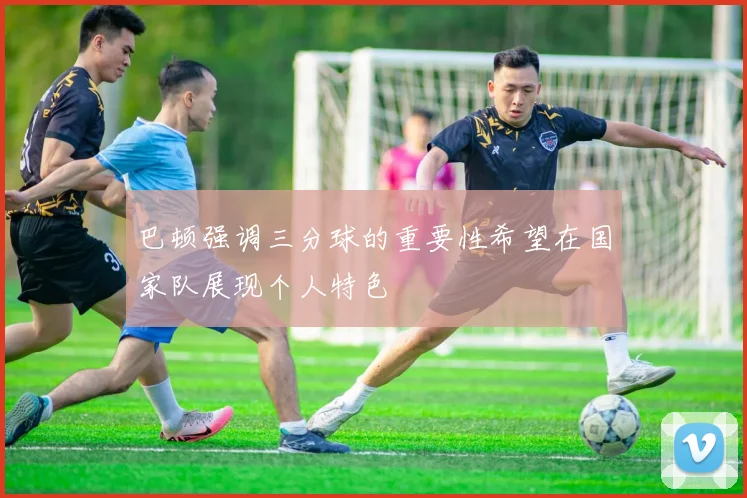 巴顿强调三分球的重要性希望在国家队展现个人特色