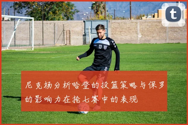 尼克杨分析哈登的投篮策略与保罗的影响力在抢七赛中的表现