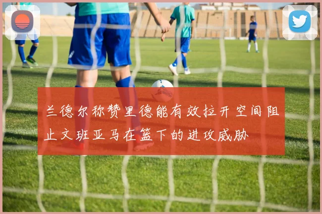 兰德尔称赞里德能有效拉开空间阻止文班亚马在篮下的进攻威胁