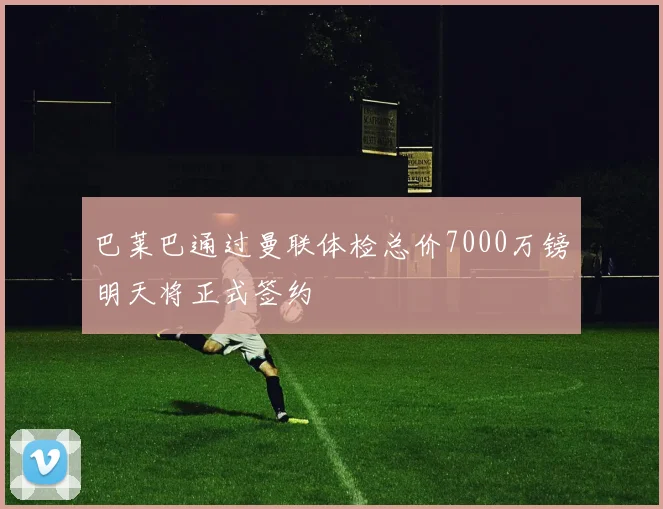 巴莱巴通过曼联体检总价7000万镑明天将正式签约