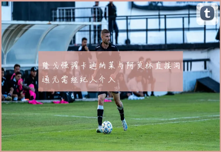 隆戈强调卡迪纳莱与阿莫林直接沟通无需经纪人介入