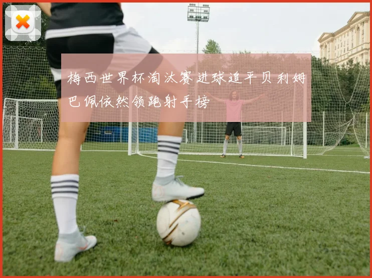 梅西世界杯淘汰赛进球追平贝利姆巴佩依然领跑射手榜