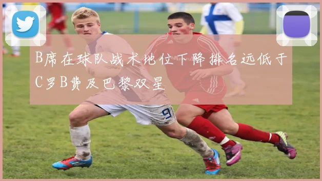 B席在球队战术地位下降排名远低于C罗B费及巴黎双星