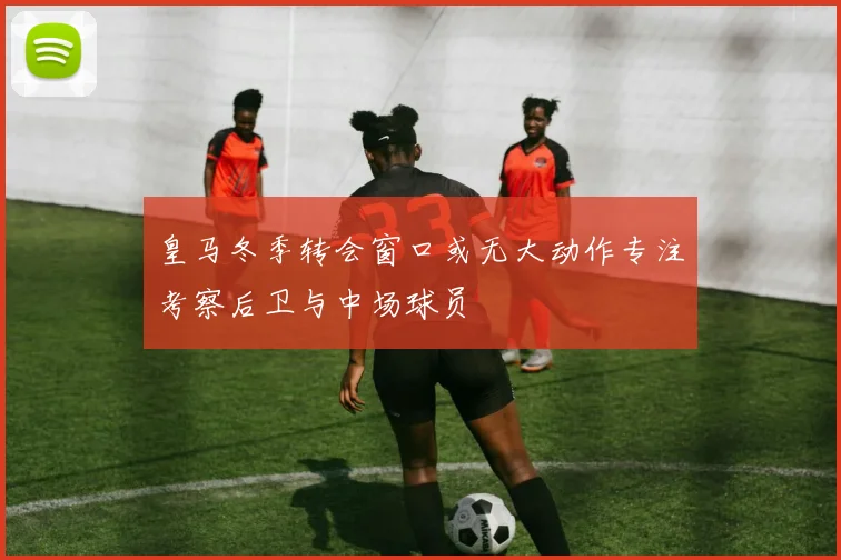 皇马冬季转会窗口或无大动作专注考察后卫与中场球员