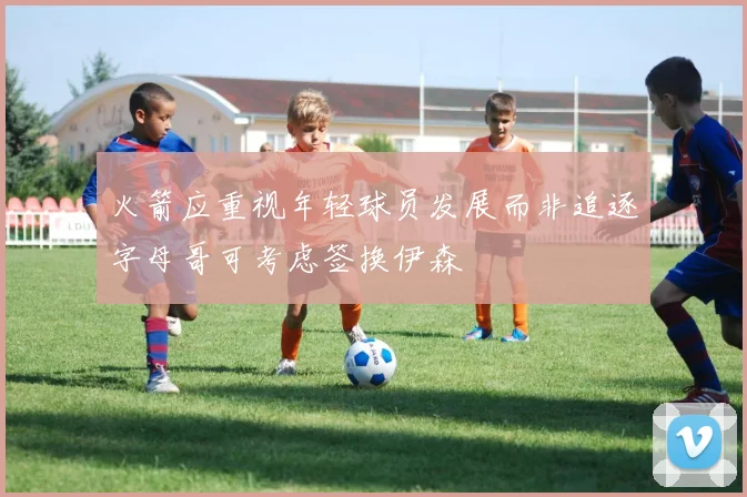 火箭应重视年轻球员发展而非追逐字母哥可考虑签换伊森