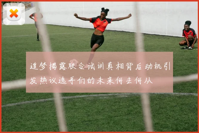 追梦揭露联合试训真相背后动机引发热议选手们的未来何去何从
