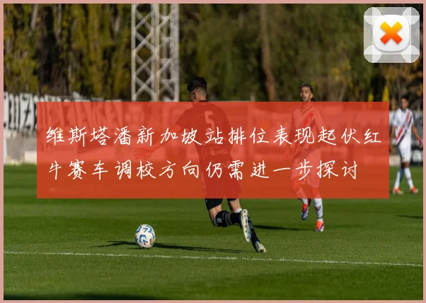 维斯塔潘新加坡站排位表现起伏红牛赛车调校方向仍需进一步探讨
