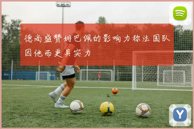德尚盛赞姆巴佩的影响力称法国队因他而更具实力