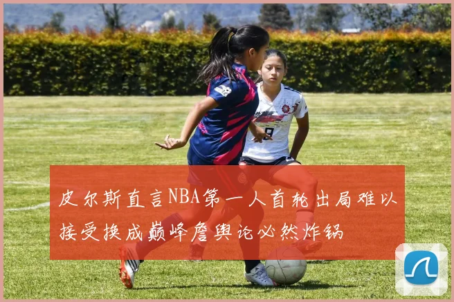 皮尔斯直言NBA第一人首轮出局难以接受换成巅峰詹舆论必然炸锅