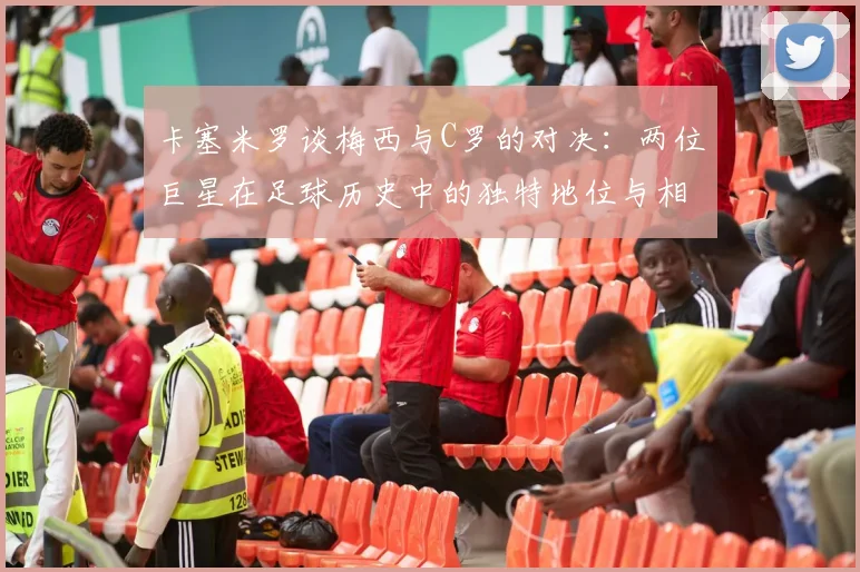 卡塞米罗谈梅西与C罗的对决：两位巨星在足球历史中的独特地位与相互激励