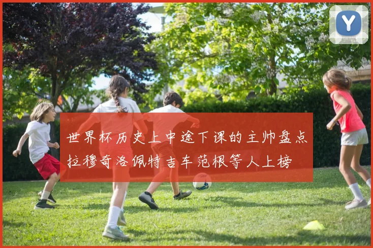 世界杯历史上中途下课的主帅盘点拉穆奇洛佩特吉车范根等人上榜