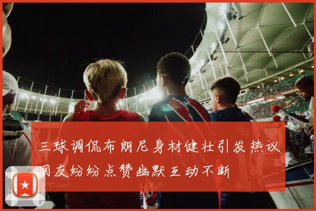 三球调侃布朗尼身材健壮引发热议网友纷纷点赞幽默互动不断
