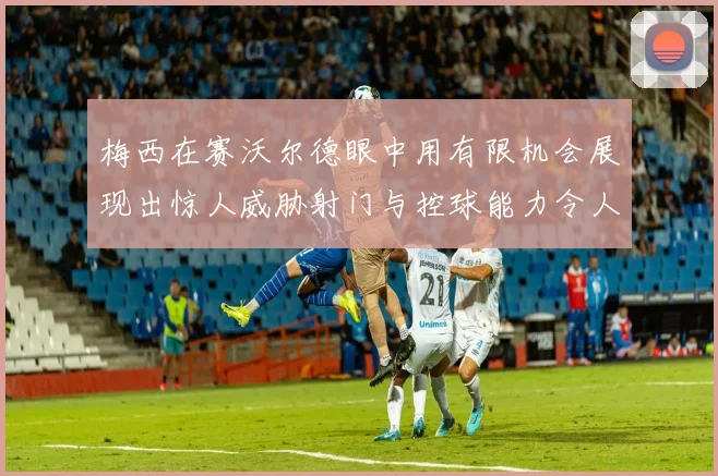 梅西在赛沃尔德眼中用有限机会展现出惊人威胁射门与控球能力令人赞叹