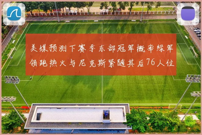 美媒预测下赛季东部冠军概率绿军领跑热火与尼克斯紧随其后76人位列第四