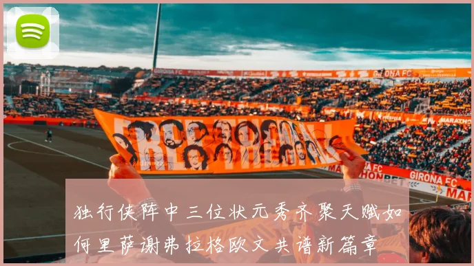 独行侠阵中三位状元秀齐聚天赋如何里萨谢弗拉格欧文共谱新篇章