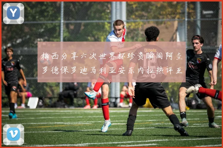 梅西分享六次世界杯珍贵瞬间阿圭罗德保罗迪马利亚安东内拉热评互动