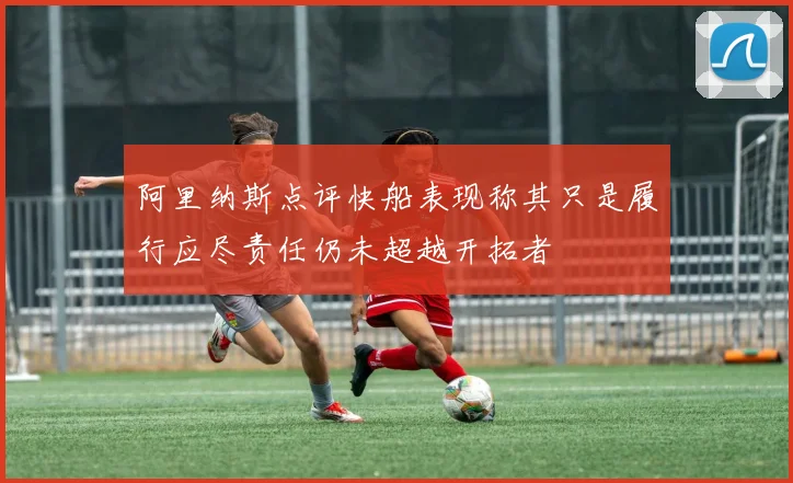阿里纳斯点评快船表现称其只是履行应尽责任仍未超越开拓者