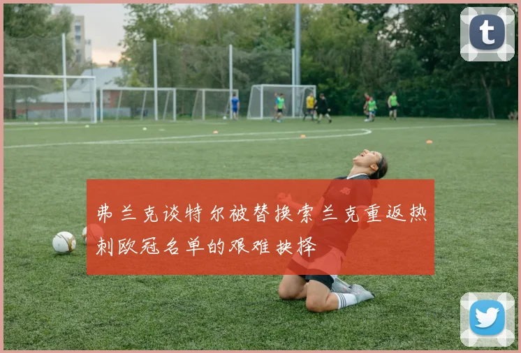 弗兰克谈特尔被替换索兰克重返热刺欧冠名单的艰难抉择