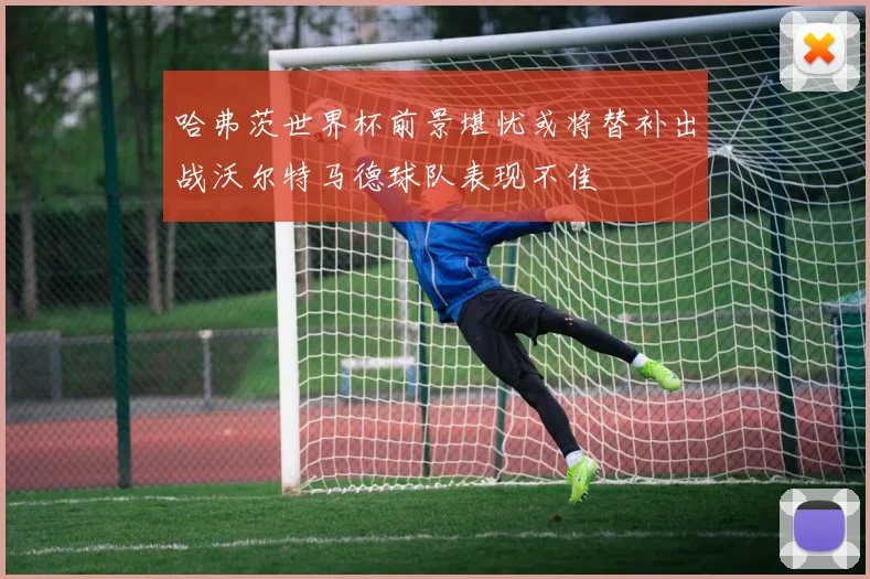 哈弗茨世界杯前景堪忧或将替补出战沃尔特马德球队表现不佳