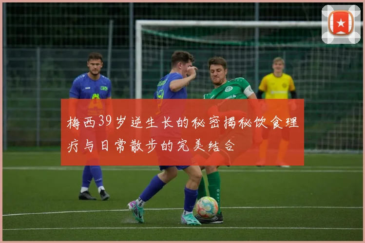 梅西39岁逆生长的秘密揭秘饮食理疗与日常散步的完美结合