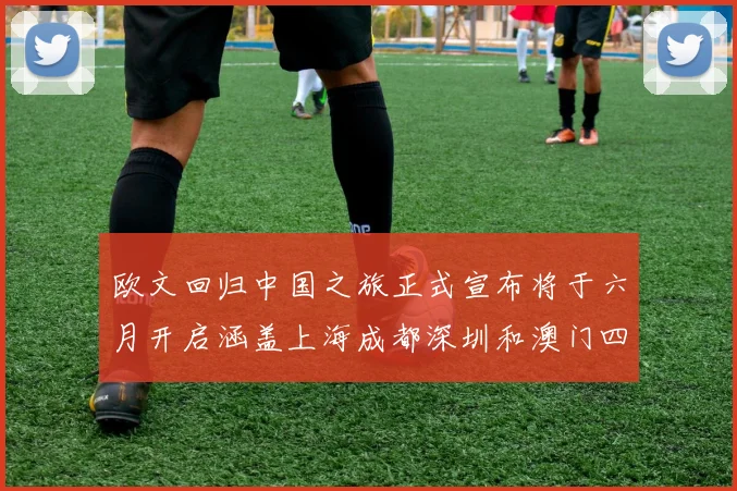 欧文回归中国之旅正式宣布将于六月开启涵盖上海成都深圳和澳门四大城市