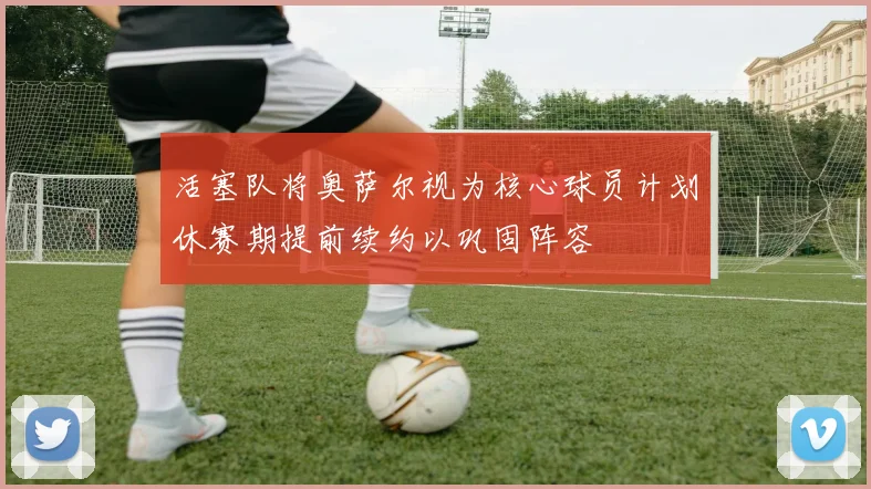 活塞队将奥萨尔视为核心球员计划休赛期提前续约以巩固阵容