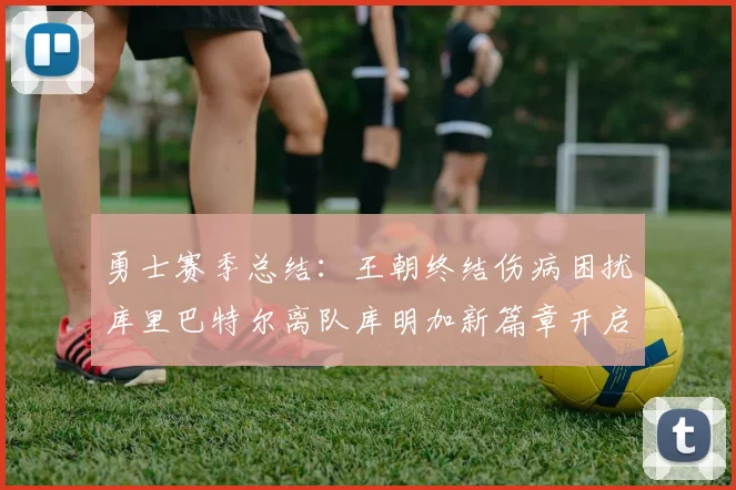 勇士赛季总结：王朝终结伤病困扰库里巴特尔离队库明加新篇章开启