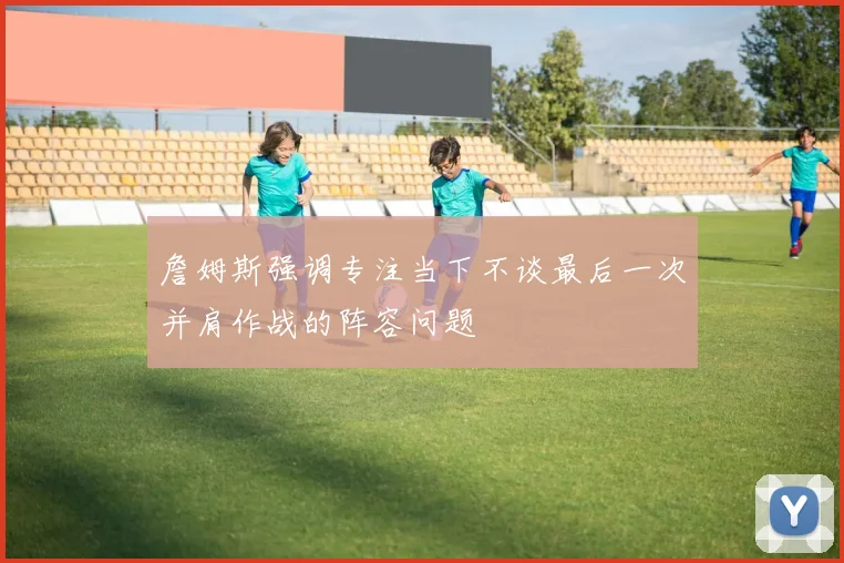詹姆斯强调专注当下不谈最后一次并肩作战的阵容问题
