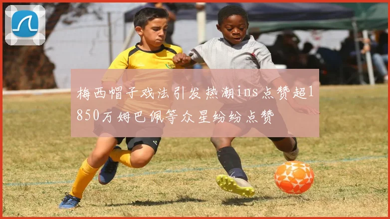 梅西帽子戏法引发热潮ins点赞超1850万姆巴佩等众星纷纷点赞
