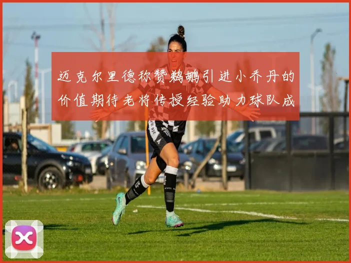 迈克尔里德称赞鹈鹕引进小乔丹的价值期待老将传授经验助力球队成长