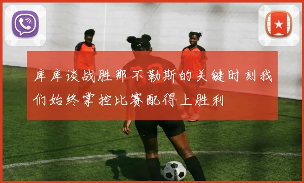 库库谈战胜那不勒斯的关键时刻我们始终掌控比赛配得上胜利