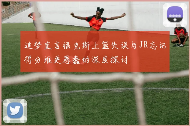 追梦直言福克斯上篮失误与JR忘记得分谁更愚蠢的深度探讨