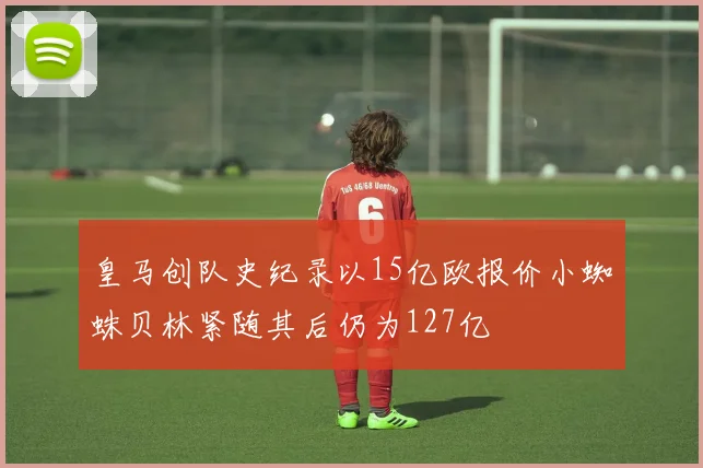 皇马创队史纪录以15亿欧报价小蜘蛛贝林紧随其后仍为127亿