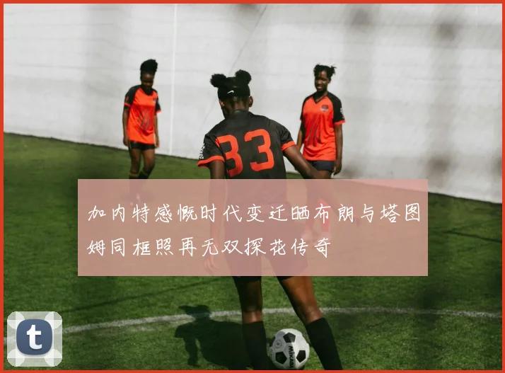 加内特感慨时代变迁晒布朗与塔图姆同框照再无双探花传奇
