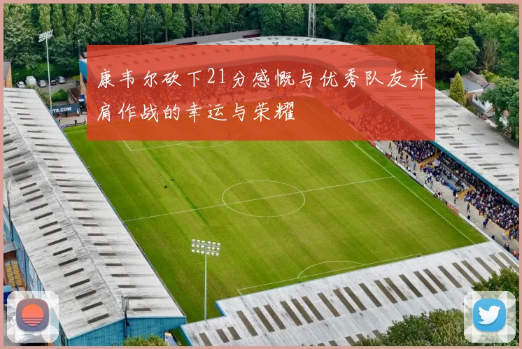 康韦尔砍下21分感慨与优秀队友并肩作战的幸运与荣耀