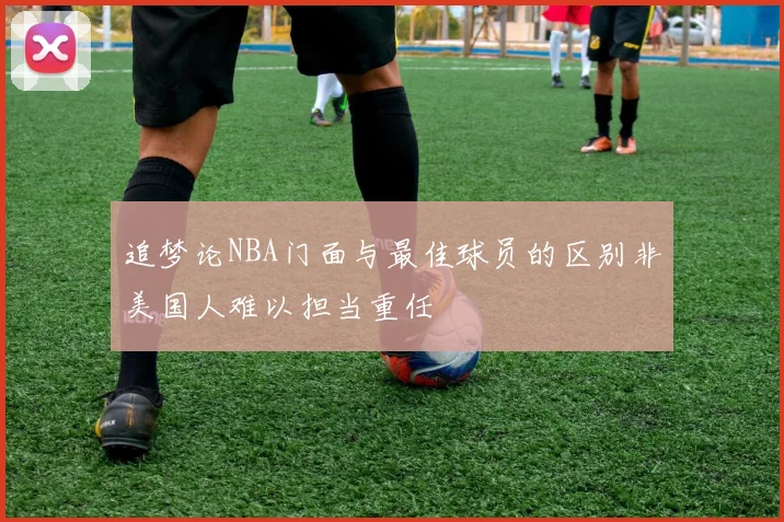 追梦论NBA门面与最佳球员的区别非美国人难以担当重任