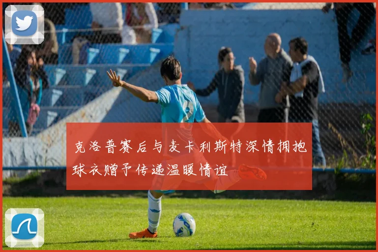 克洛普赛后与麦卡利斯特深情拥抱球衣赠予传递温暖情谊